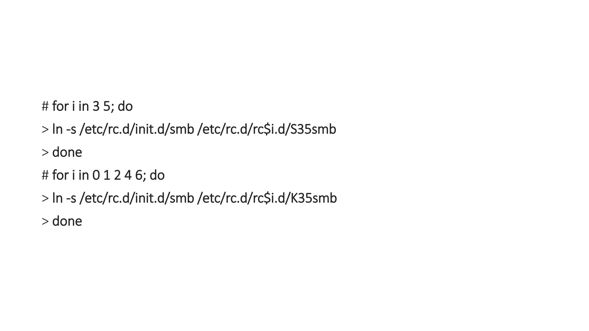 # for i in 3 5; do
> ln -s /etc/rc.d/init.d/smb /etc/rc.d/rc$i.d/S35smb
> done
# for i in 0 1 2 4 6; do
> ln -s /etc/rc.d/init.d/smb /etc/rc.d/rc$i.d/K35smb
> done
 