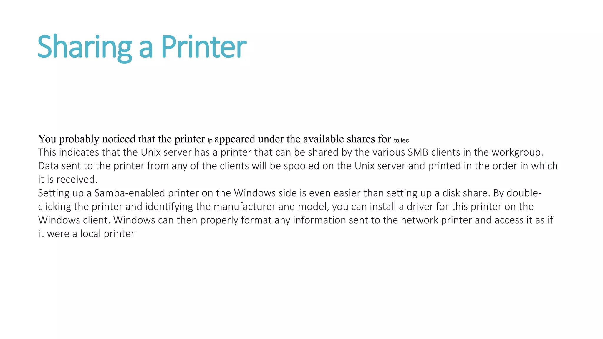 Sharing a Printer
You probably noticed that the printer lp appeared under the available shares for toltec
This indicates that the Unix server has a printer that can be shared by the various SMB clients in the workgroup.
Data sent to the printer from any of the clients will be spooled on the Unix server and printed in the order in which
it is received.
Setting up a Samba-enabled printer on the Windows side is even easier than setting up a disk share. By double-
clicking the printer and identifying the manufacturer and model, you can install a driver for this printer on the
Windows client. Windows can then properly format any information sent to the network printer and access it as if
it were a local printer
 