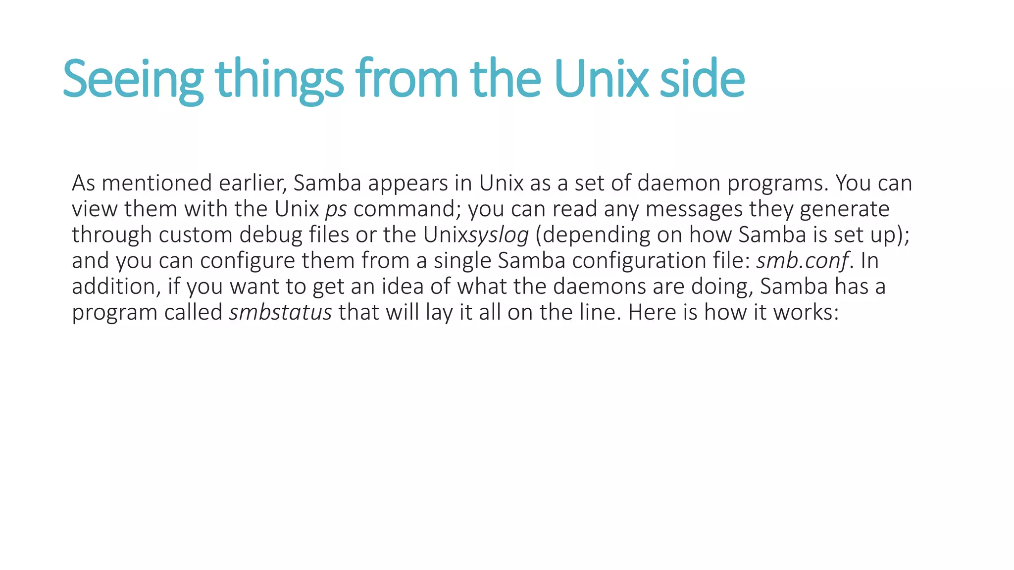 Seeing things from the Unix side
As mentioned earlier, Samba appears in Unix as a set of daemon programs. You can
view them with the Unix ps command; you can read any messages they generate
through custom debug files or the Unixsyslog (depending on how Samba is set up);
and you can configure them from a single Samba configuration file: smb.conf. In
addition, if you want to get an idea of what the daemons are doing, Samba has a
program called smbstatus that will lay it all on the line. Here is how it works:
 