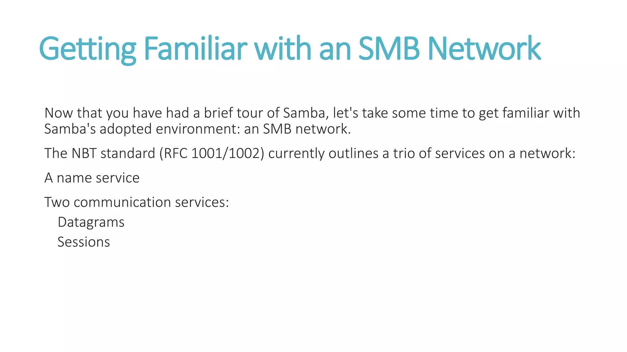 Getting Familiar with an SMB Network
Now that you have had a brief tour of Samba, let's take some time to get familiar with
Samba's adopted environment: an SMB network.
The NBT standard (RFC 1001/1002) currently outlines a trio of services on a network:
A name service
Two communication services:
Datagrams
Sessions
 