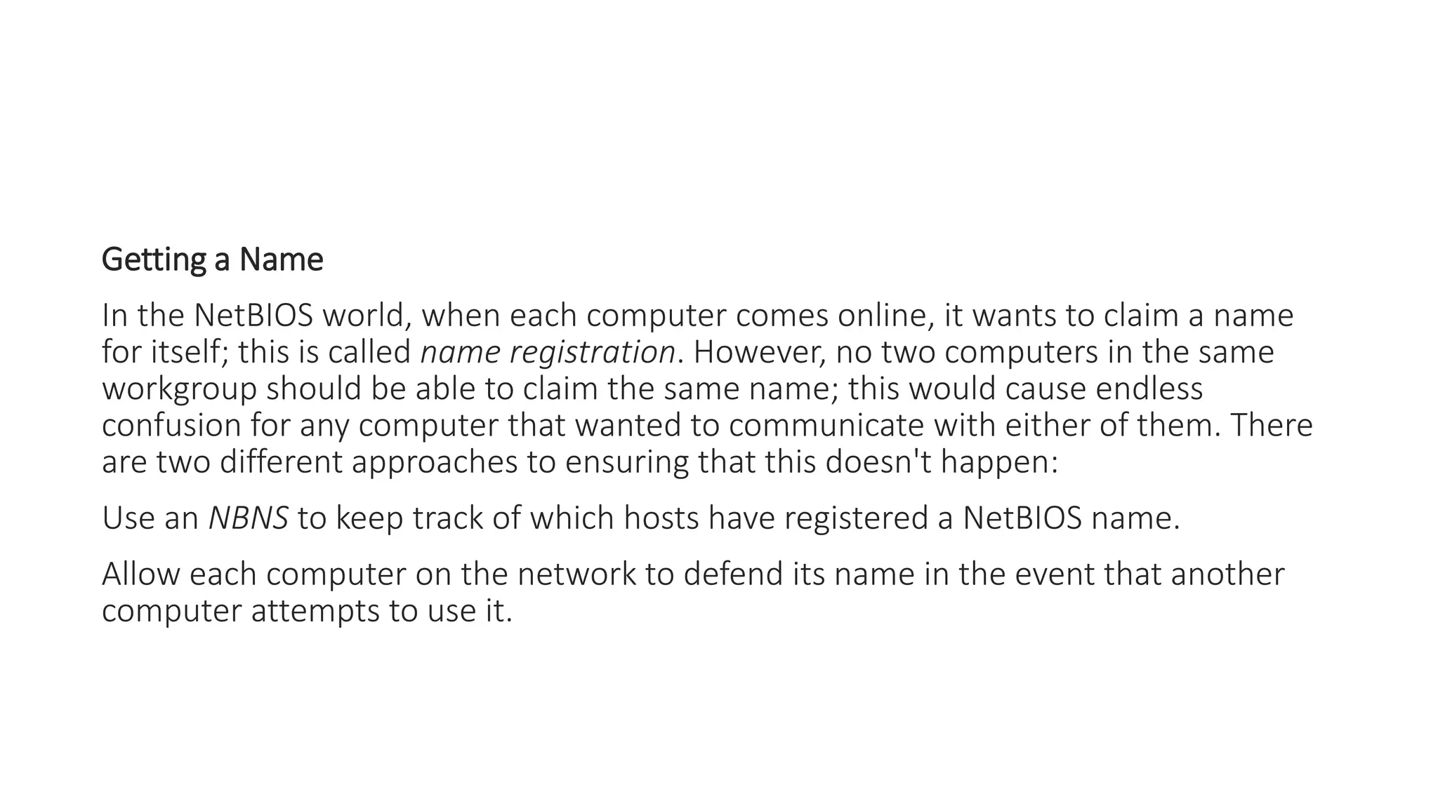 Getting a Name
In the NetBIOS world, when each computer comes online, it wants to claim a name
for itself; this is called name registration. However, no two computers in the same
workgroup should be able to claim the same name; this would cause endless
confusion for any computer that wanted to communicate with either of them. There
are two different approaches to ensuring that this doesn't happen:
Use an NBNS to keep track of which hosts have registered a NetBIOS name.
Allow each computer on the network to defend its name in the event that another
computer attempts to use it.
 