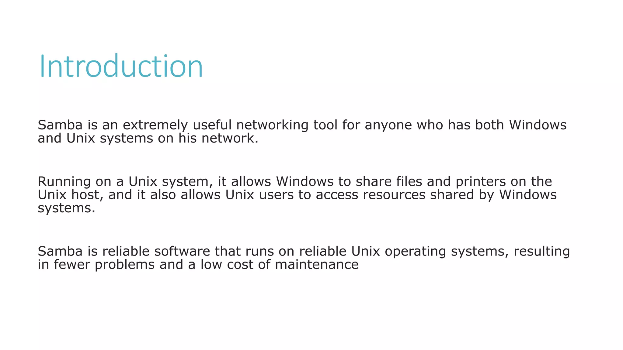 Introduction
Samba is an extremely useful networking tool for anyone who has both Windows
and Unix systems on his network.
Running on a Unix system, it allows Windows to share files and printers on the
Unix host, and it also allows Unix users to access resources shared by Windows
systems.
Samba is reliable software that runs on reliable Unix operating systems, resulting
in fewer problems and a low cost of maintenance
 