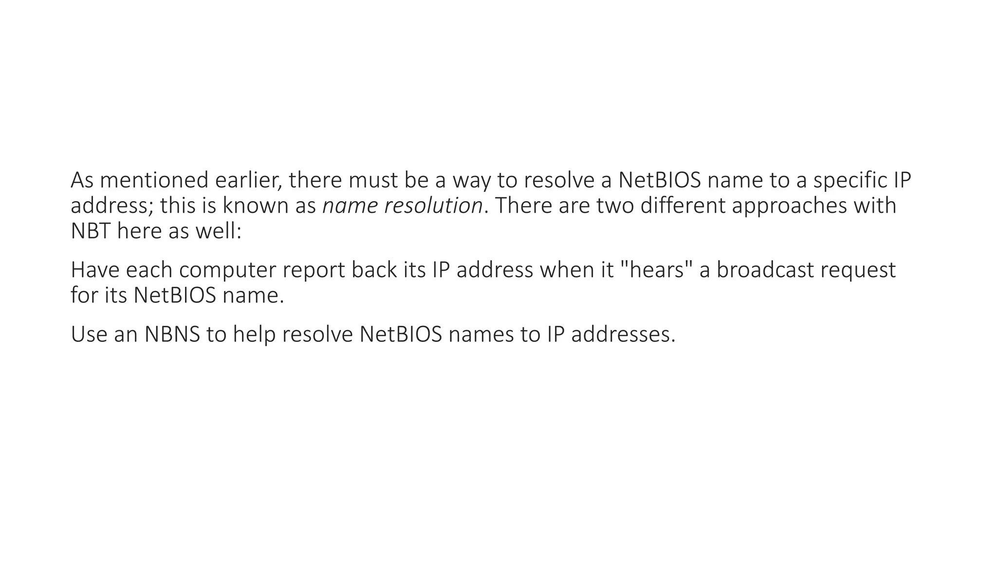 As mentioned earlier, there must be a way to resolve a NetBIOS name to a specific IP
address; this is known as name resolution. There are two different approaches with
NBT here as well:
Have each computer report back its IP address when it "hears" a broadcast request
for its NetBIOS name.
Use an NBNS to help resolve NetBIOS names to IP addresses.
 