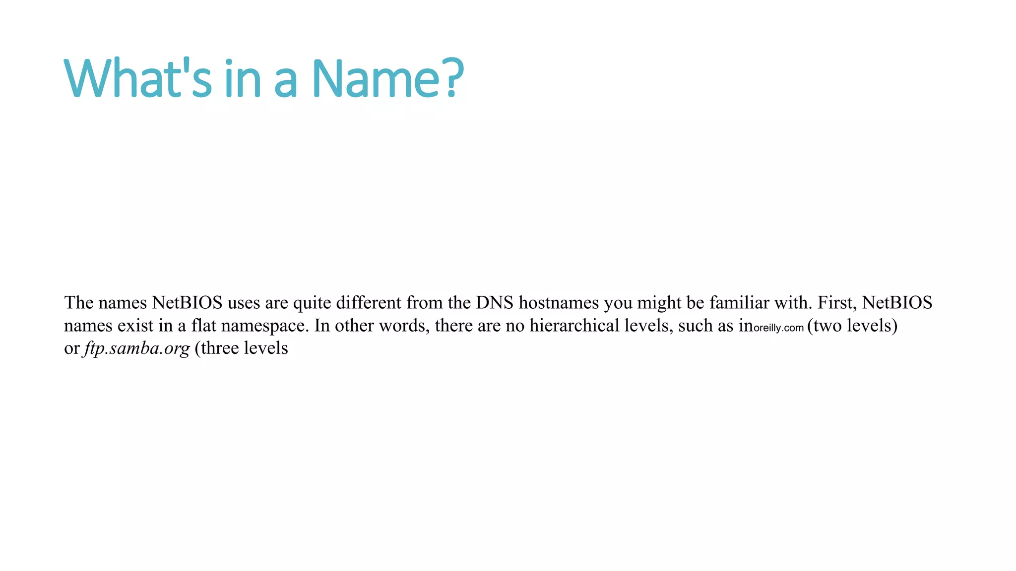 What's in a Name?
The names NetBIOS uses are quite different from the DNS hostnames you might be familiar with. First, NetBIOS
names exist in a flat namespace. In other words, there are no hierarchical levels, such as inoreilly.com (two levels)
or ftp.samba.org (three levels
 