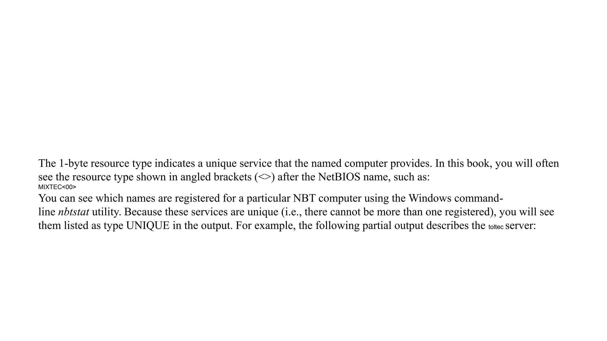 The 1-byte resource type indicates a unique service that the named computer provides. In this book, you will often
see the resource type shown in angled brackets (<>) after the NetBIOS name, such as:
MIXTEC<00>
You can see which names are registered for a particular NBT computer using the Windows command-
line nbtstat utility. Because these services are unique (i.e., there cannot be more than one registered), you will see
them listed as type UNIQUE in the output. For example, the following partial output describes the toltec server:
 
