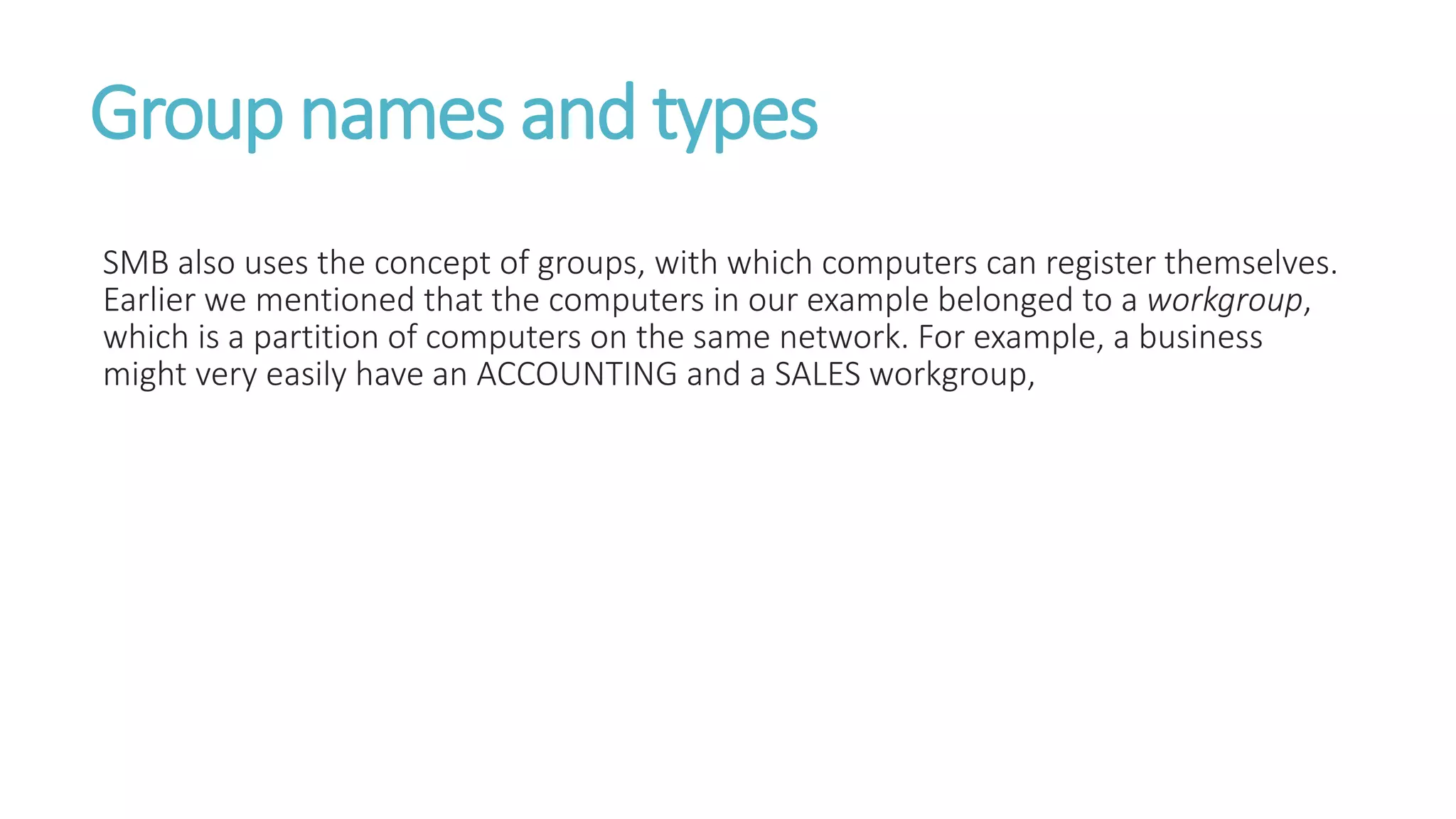 Group names and types
SMB also uses the concept of groups, with which computers can register themselves.
Earlier we mentioned that the computers in our example belonged to a workgroup,
which is a partition of computers on the same network. For example, a business
might very easily have an ACCOUNTING and a SALES workgroup,
 