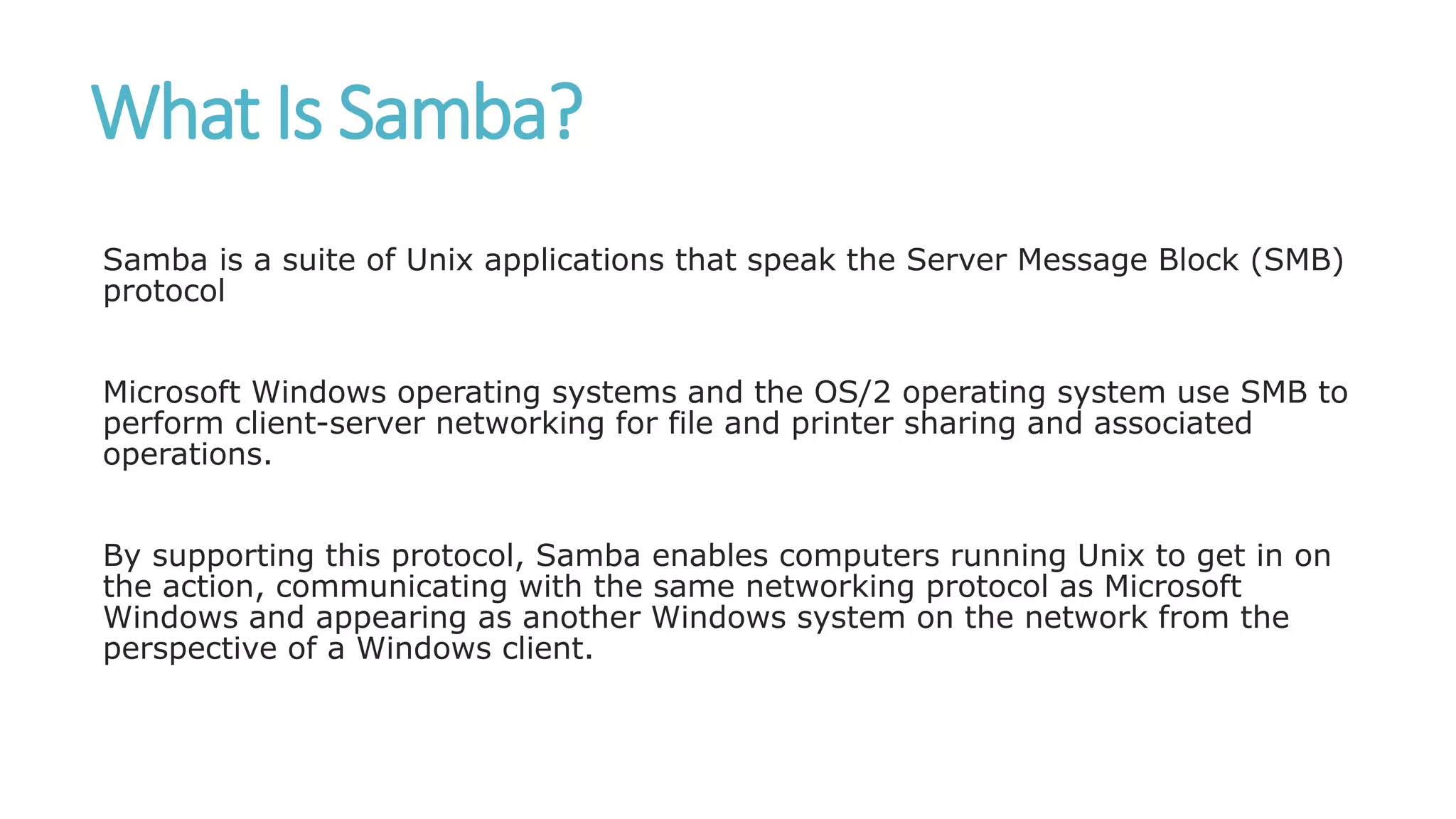 What Is Samba?
Samba is a suite of Unix applications that speak the Server Message Block (SMB)
protocol
Microsoft Windows operating systems and the OS/2 operating system use SMB to
perform client-server networking for file and printer sharing and associated
operations.
By supporting this protocol, Samba enables computers running Unix to get in on
the action, communicating with the same networking protocol as Microsoft
Windows and appearing as another Windows system on the network from the
perspective of a Windows client.
 
