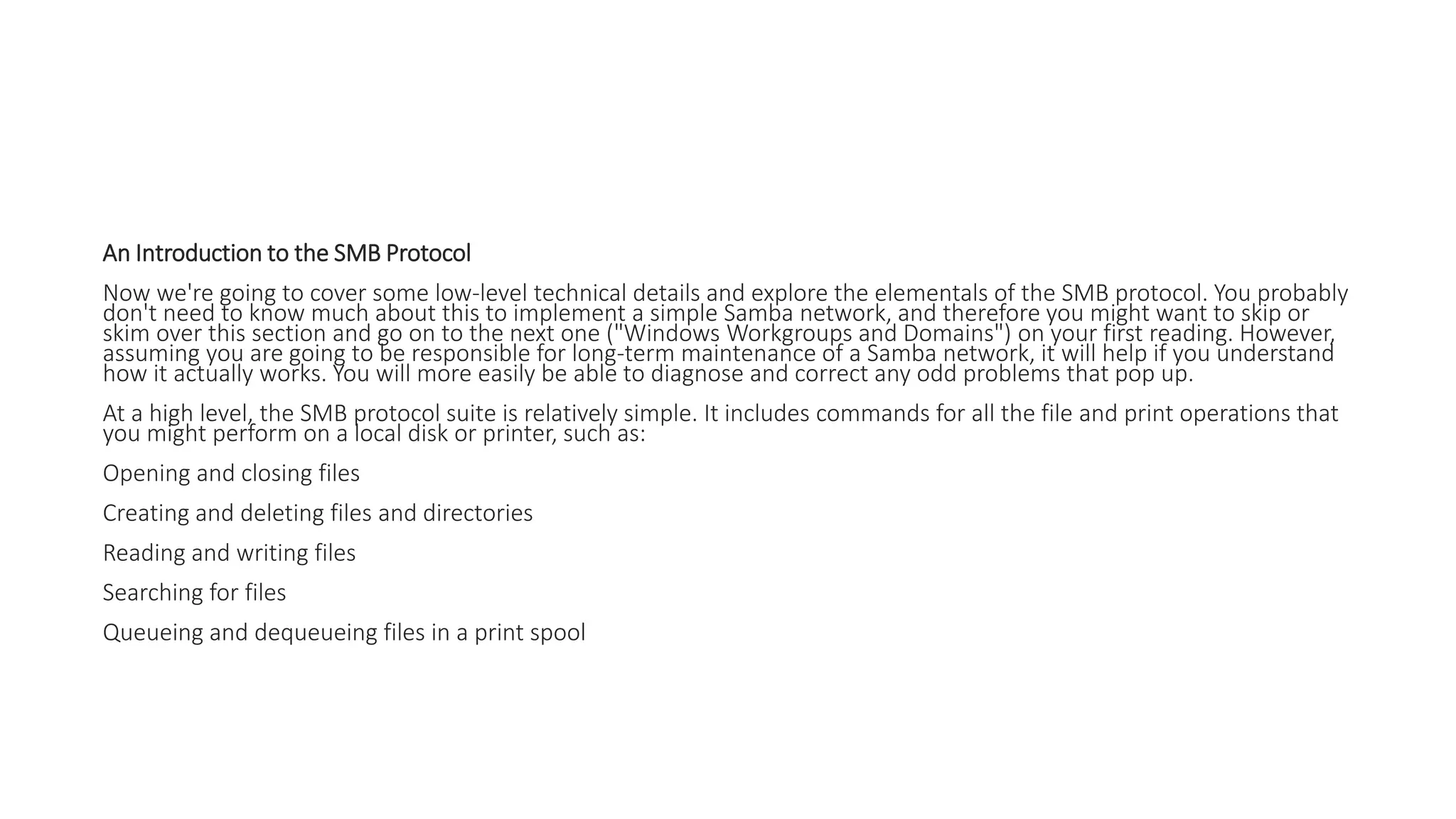 An Introduction to the SMB Protocol
Now we're going to cover some low-level technical details and explore the elementals of the SMB protocol. You probably
don't need to know much about this to implement a simple Samba network, and therefore you might want to skip or
skim over this section and go on to the next one ("Windows Workgroups and Domains") on your first reading. However,
assuming you are going to be responsible for long-term maintenance of a Samba network, it will help if you understand
how it actually works. You will more easily be able to diagnose and correct any odd problems that pop up.
At a high level, the SMB protocol suite is relatively simple. It includes commands for all the file and print operations that
you might perform on a local disk or printer, such as:
Opening and closing files
Creating and deleting files and directories
Reading and writing files
Searching for files
Queueing and dequeueing files in a print spool
 