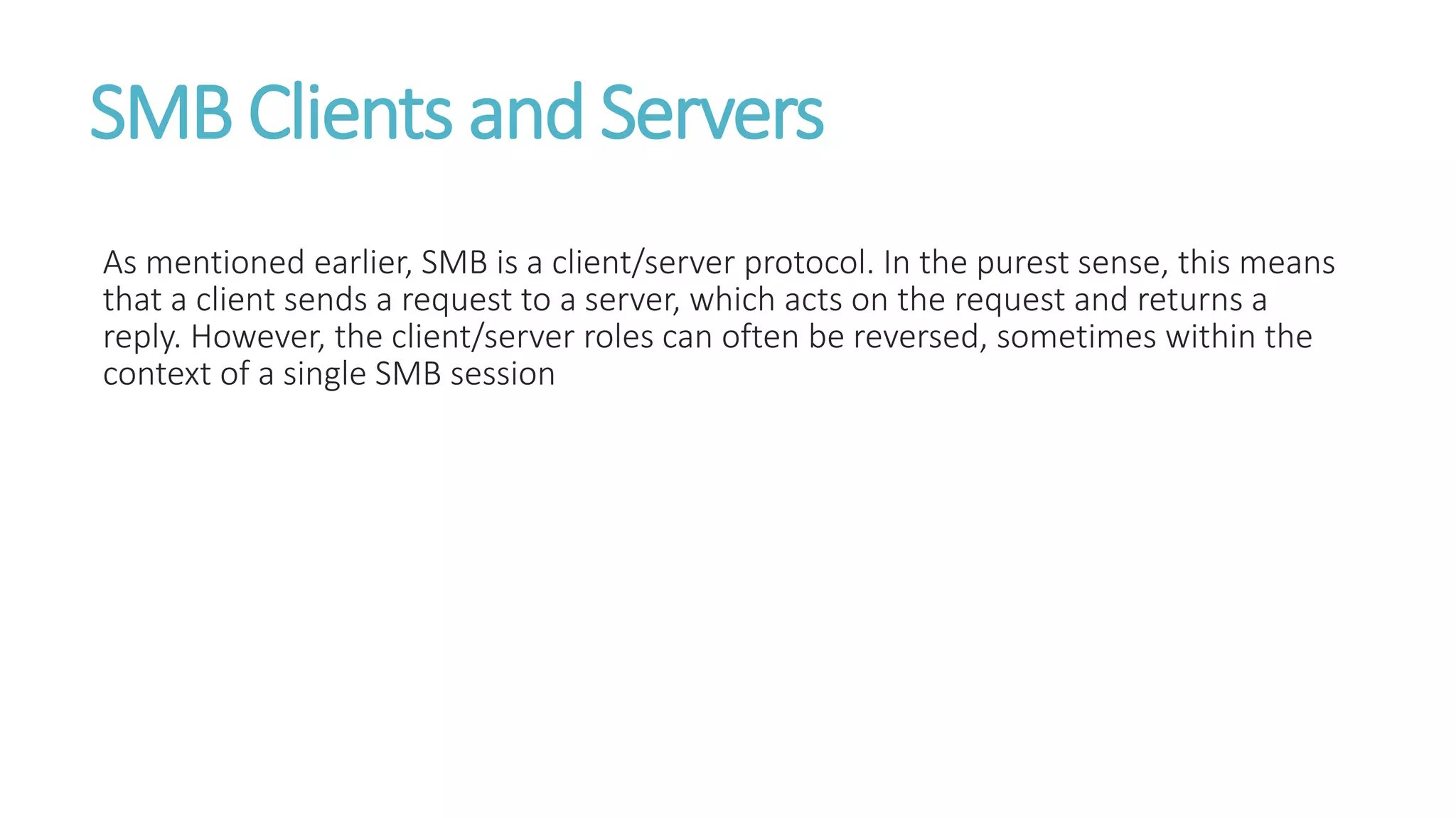 SMB Clients and Servers
As mentioned earlier, SMB is a client/server protocol. In the purest sense, this means
that a client sends a request to a server, which acts on the request and returns a
reply. However, the client/server roles can often be reversed, sometimes within the
context of a single SMB session
 
