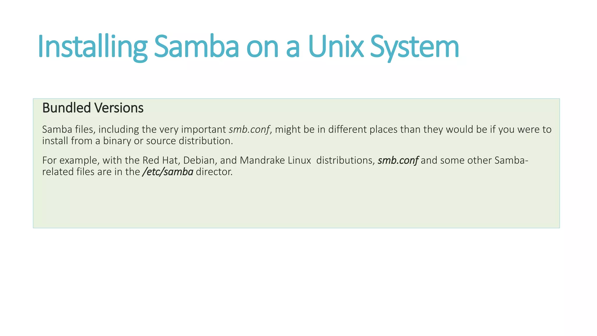 Installing Samba on a Unix System
Bundled Versions
Samba files, including the very important smb.conf, might be in different places than they would be if you were to
install from a binary or source distribution.
For example, with the Red Hat, Debian, and Mandrake Linux distributions, smb.conf and some other Samba-
related files are in the /etc/samba director.
 