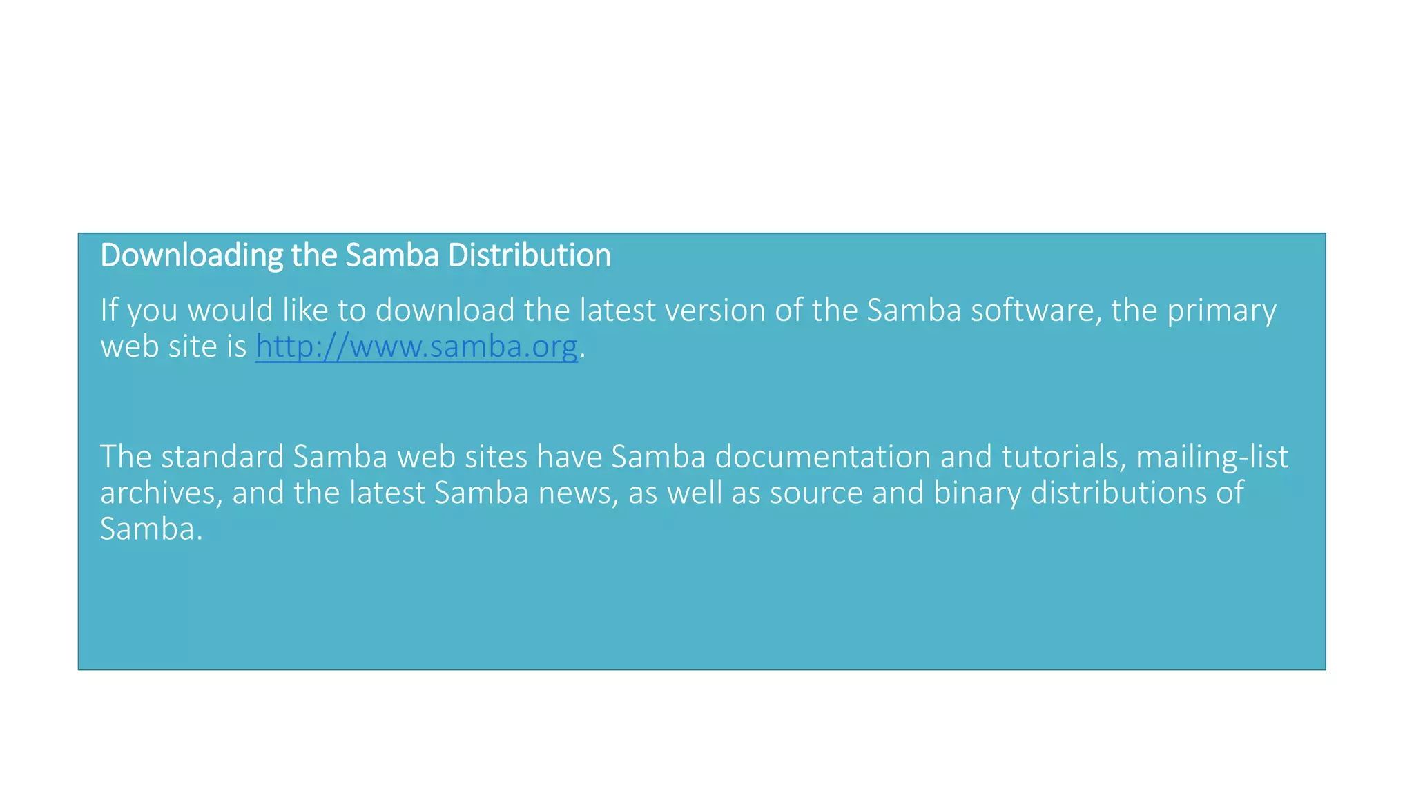Downloading the Samba Distribution
If you would like to download the latest version of the Samba software, the primary
web site is http://www.samba.org.
The standard Samba web sites have Samba documentation and tutorials, mailing-list
archives, and the latest Samba news, as well as source and binary distributions of
Samba.
 