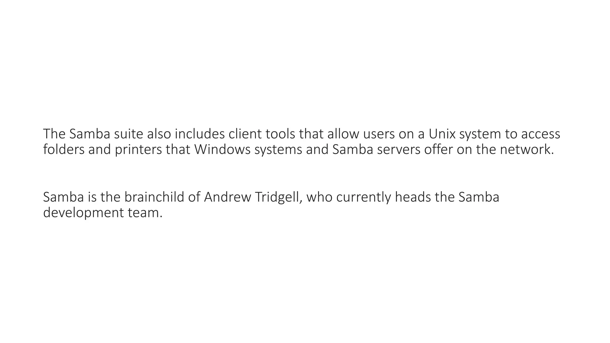 The Samba suite also includes client tools that allow users on a Unix system to access
folders and printers that Windows systems and Samba servers offer on the network.
Samba is the brainchild of Andrew Tridgell, who currently heads the Samba
development team.
 