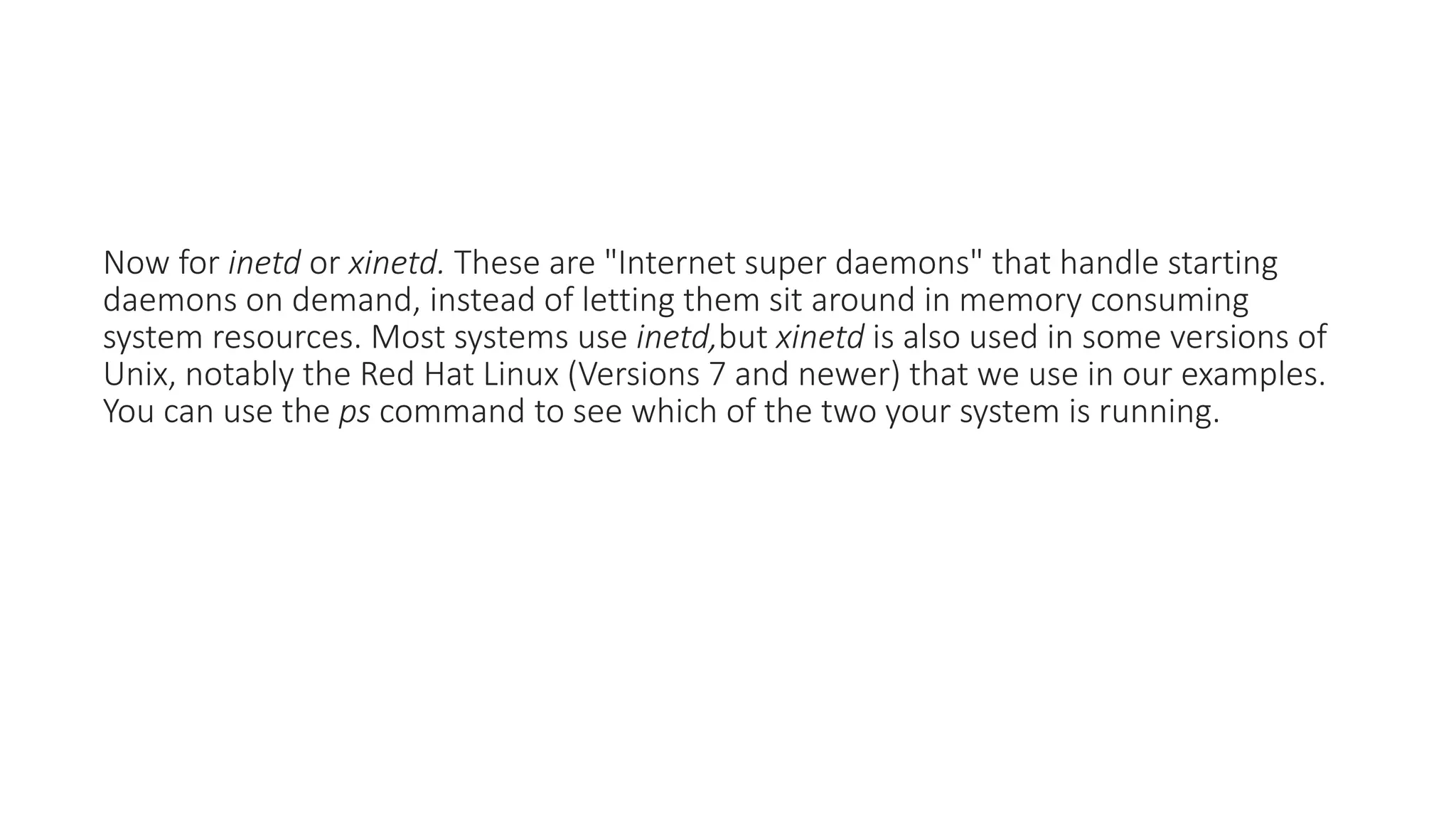 Now for inetd or xinetd. These are "Internet super daemons" that handle starting
daemons on demand, instead of letting them sit around in memory consuming
system resources. Most systems use inetd,but xinetd is also used in some versions of
Unix, notably the Red Hat Linux (Versions 7 and newer) that we use in our examples.
You can use the ps command to see which of the two your system is running.
 