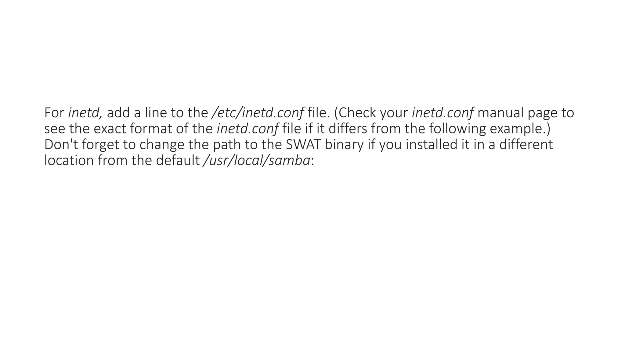 For inetd, add a line to the /etc/inetd.conf file. (Check your inetd.conf manual page to
see the exact format of the inetd.conf file if it differs from the following example.)
Don't forget to change the path to the SWAT binary if you installed it in a different
location from the default /usr/local/samba:
 