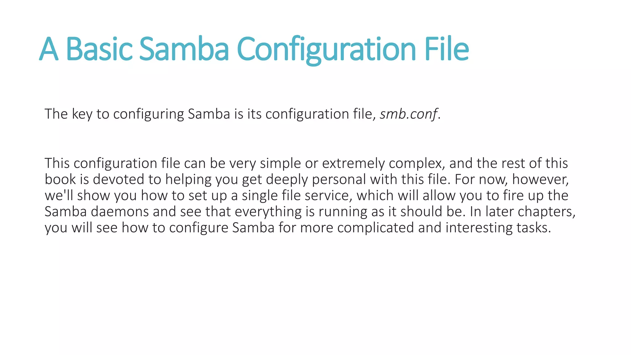 A Basic Samba Configuration File
The key to configuring Samba is its configuration file, smb.conf.
This configuration file can be very simple or extremely complex, and the rest of this
book is devoted to helping you get deeply personal with this file. For now, however,
we'll show you how to set up a single file service, which will allow you to fire up the
Samba daemons and see that everything is running as it should be. In later chapters,
you will see how to configure Samba for more complicated and interesting tasks.
 