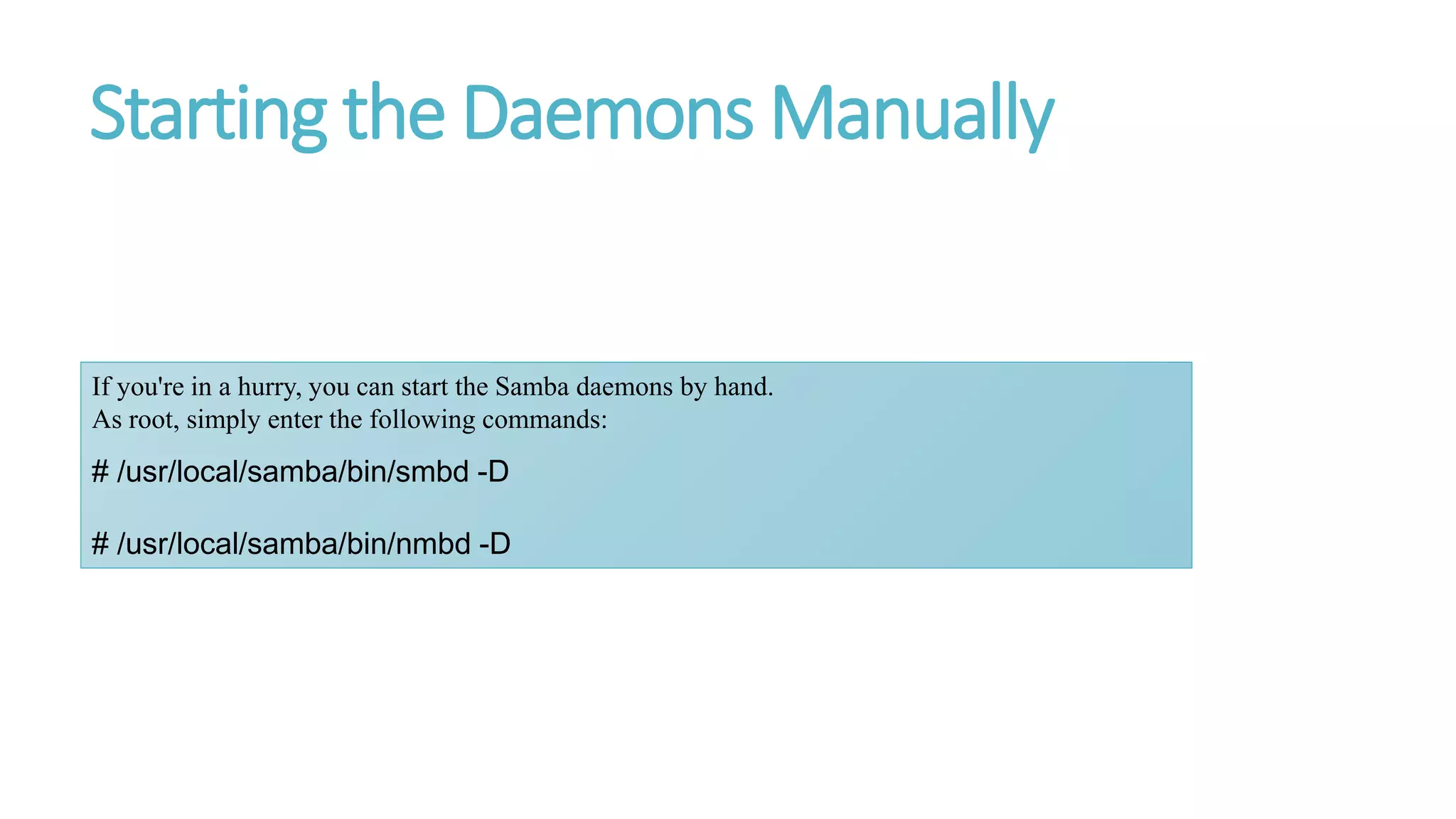 Starting the Daemons Manually
If you're in a hurry, you can start the Samba daemons by hand.
As root, simply enter the following commands:
# /usr/local/samba/bin/smbd -D
# /usr/local/samba/bin/nmbd -D
 