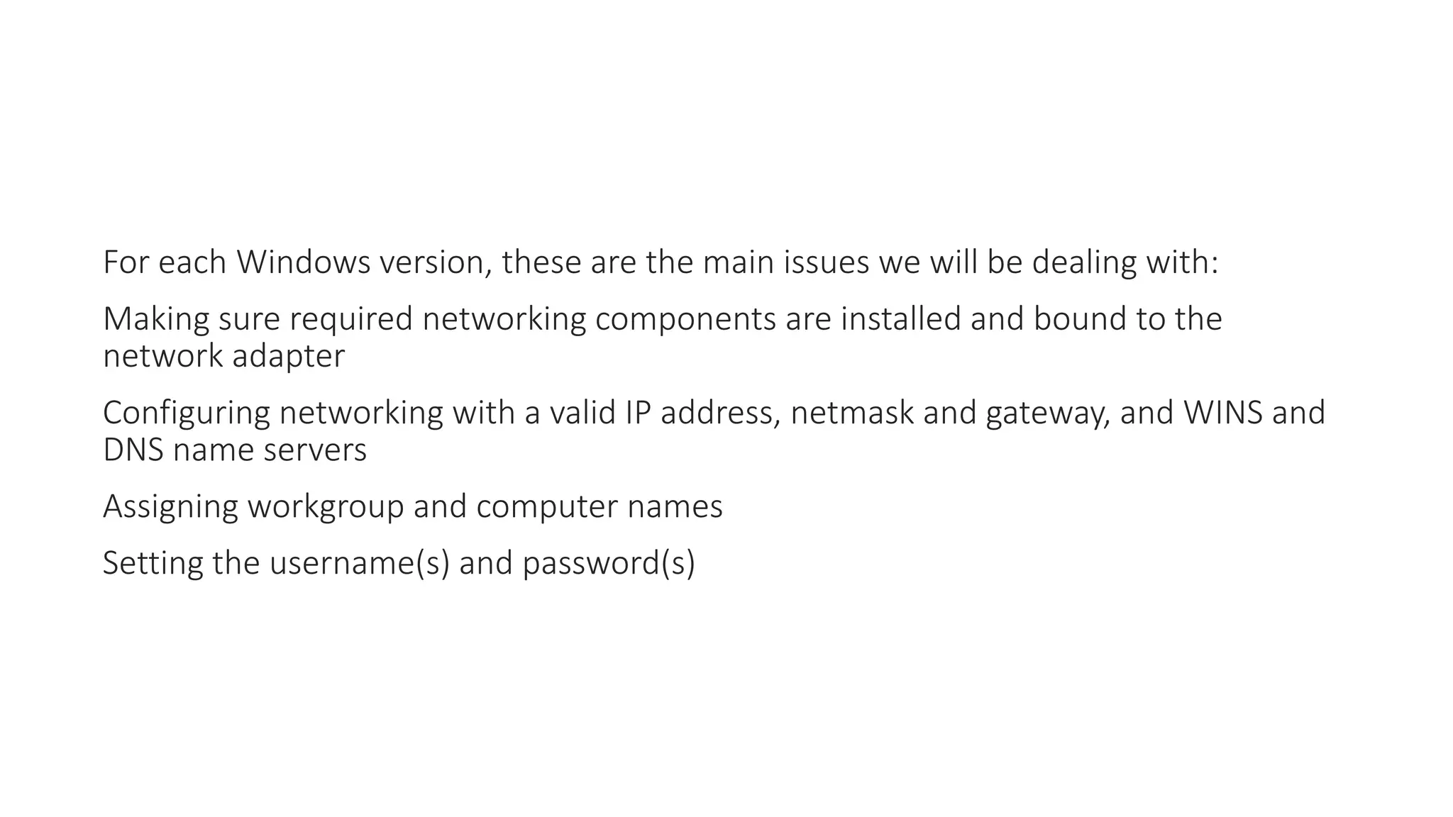 For each Windows version, these are the main issues we will be dealing with:
Making sure required networking components are installed and bound to the
network adapter
Configuring networking with a valid IP address, netmask and gateway, and WINS and
DNS name servers
Assigning workgroup and computer names
Setting the username(s) and password(s)
 