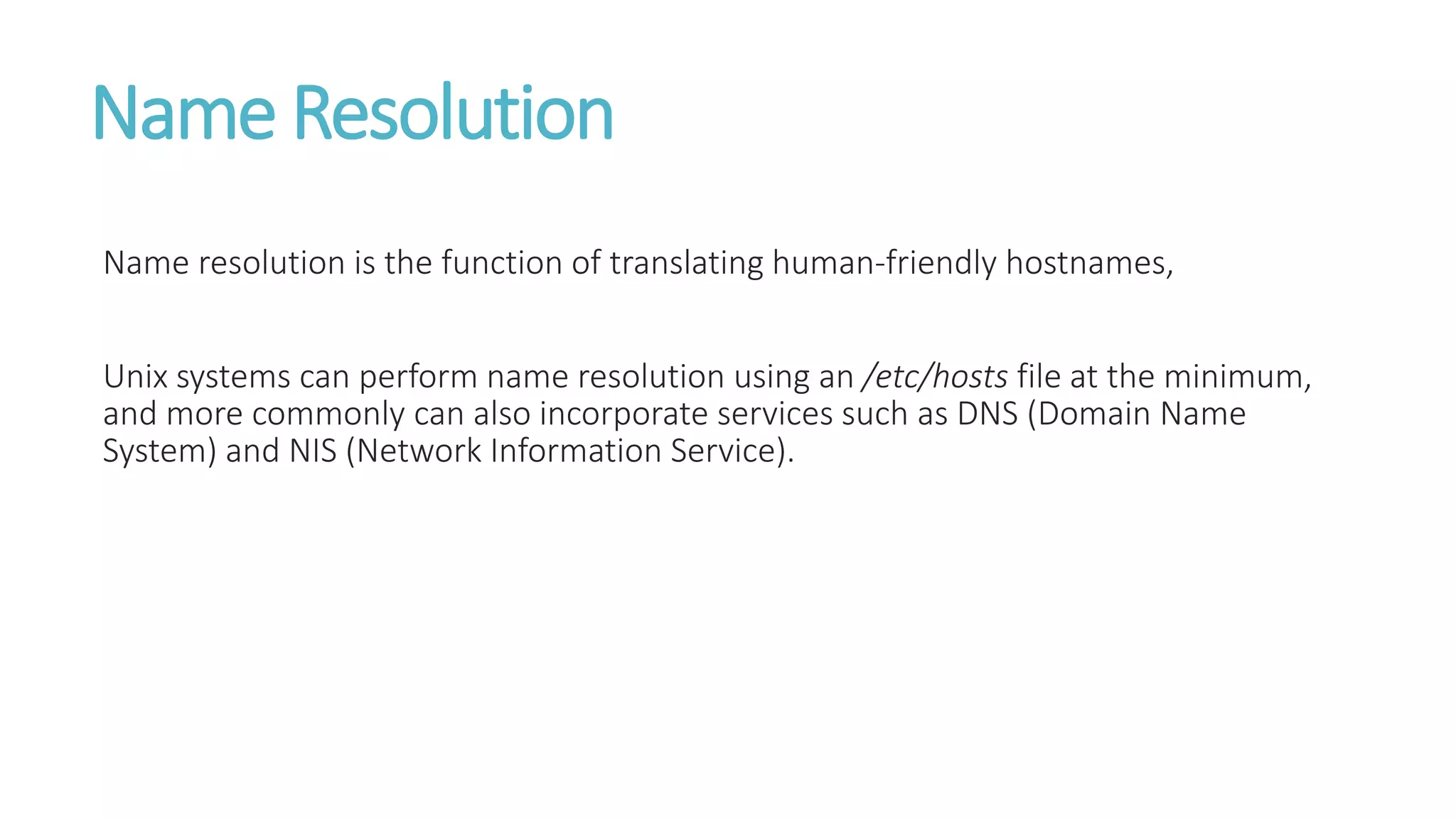 Name Resolution
Name resolution is the function of translating human-friendly hostnames,
Unix systems can perform name resolution using an /etc/hosts file at the minimum,
and more commonly can also incorporate services such as DNS (Domain Name
System) and NIS (Network Information Service).
 
