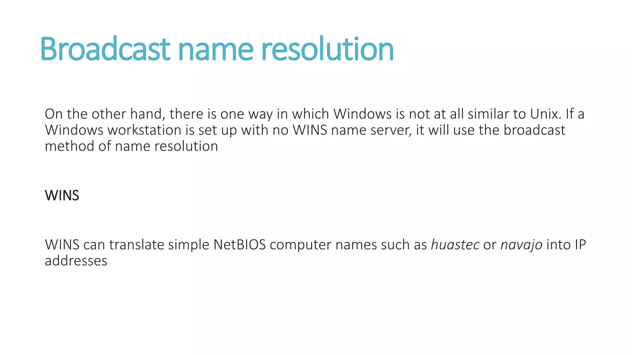 Broadcast name resolution
On the other hand, there is one way in which Windows is not at all similar to Unix. If a
Windows workstation is set up with no WINS name server, it will use the broadcast
method of name resolution
WINS
WINS can translate simple NetBIOS computer names such as huastec or navajo into IP
addresses
 