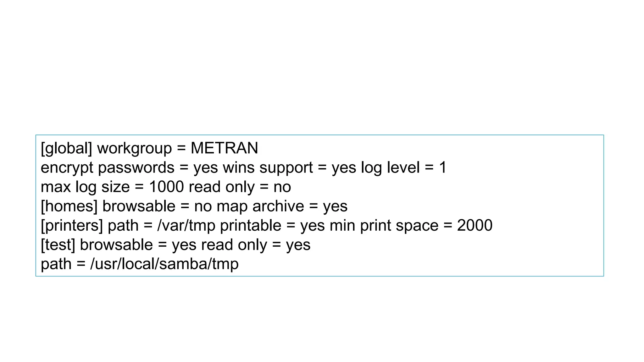 [global] workgroup = METRAN
encrypt passwords = yes wins support = yes log level = 1
max log size = 1000 read only = no
[homes] browsable = no map archive = yes
[printers] path = /var/tmp printable = yes min print space = 2000
[test] browsable = yes read only = yes
path = /usr/local/samba/tmp
 