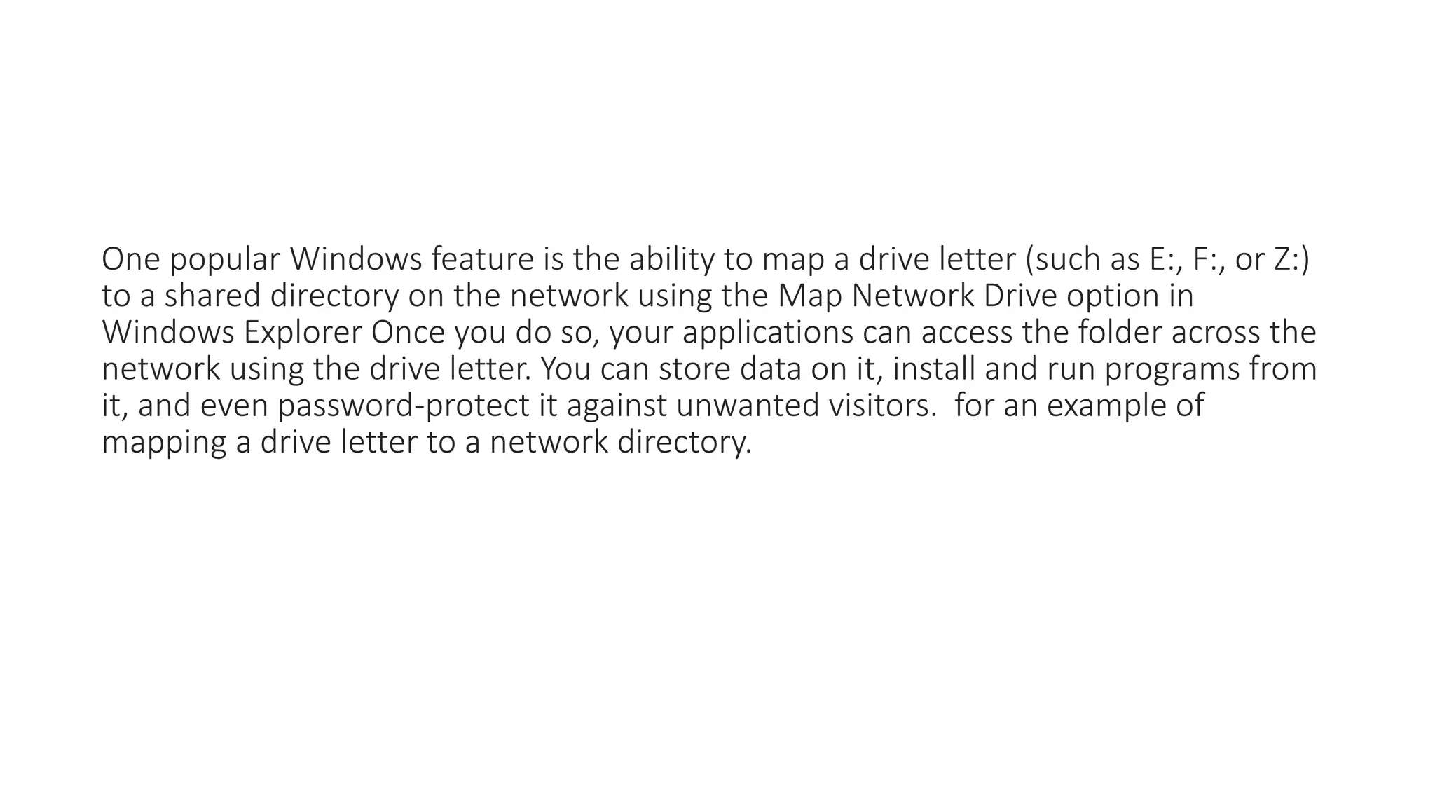 One popular Windows feature is the ability to map a drive letter (such as E:, F:, or Z:)
to a shared directory on the network using the Map Network Drive option in
Windows Explorer Once you do so, your applications can access the folder across the
network using the drive letter. You can store data on it, install and run programs from
it, and even password-protect it against unwanted visitors. for an example of
mapping a drive letter to a network directory.
 