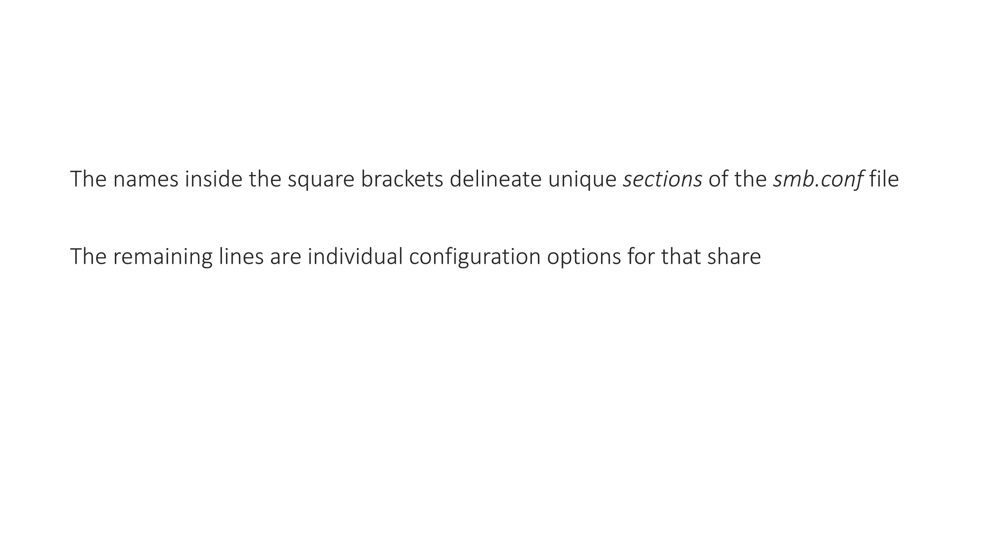 The names inside the square brackets delineate unique sections of the smb.conf file
The remaining lines are individual configuration options for that share
 