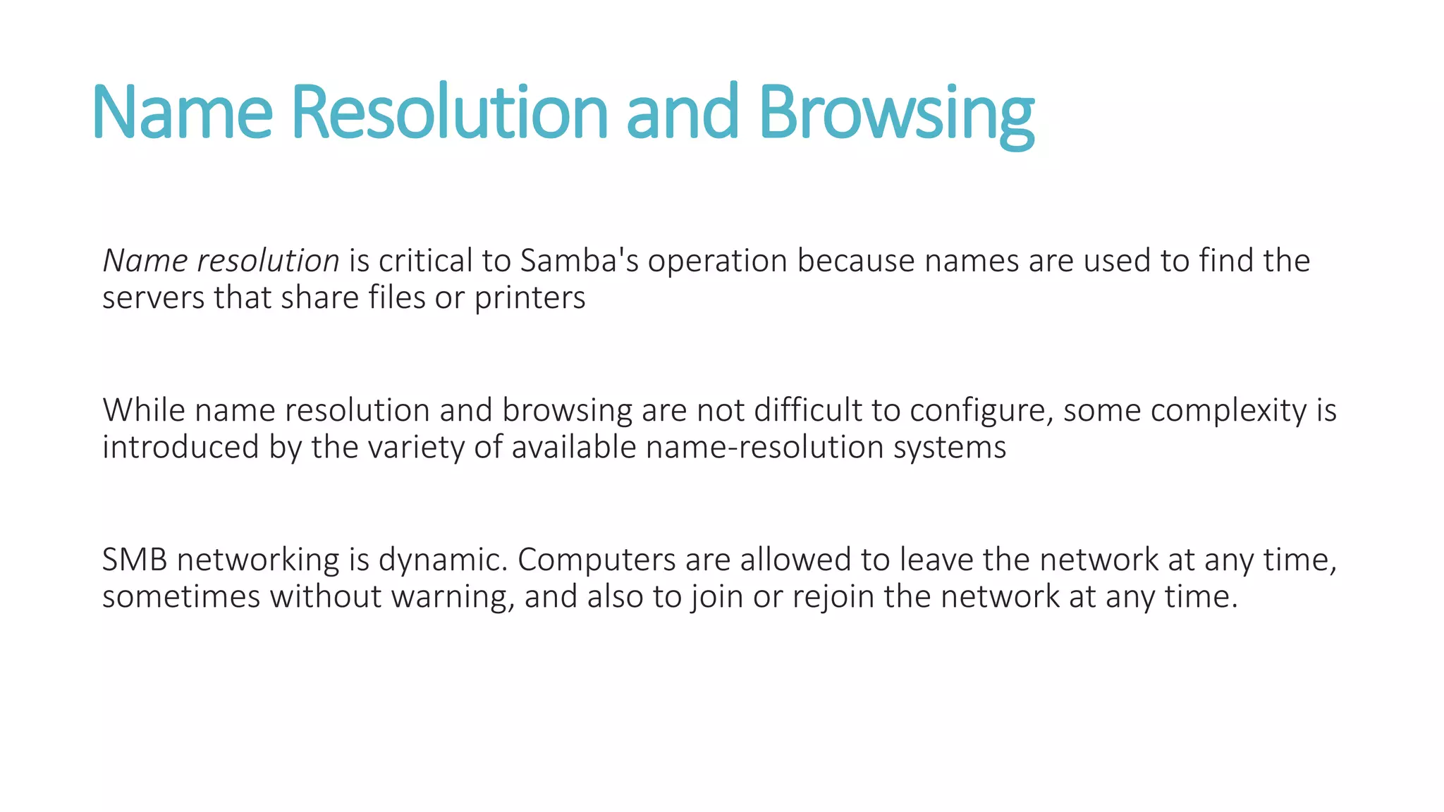 Name Resolution and Browsing
Name resolution is critical to Samba's operation because names are used to find the
servers that share files or printers
While name resolution and browsing are not difficult to configure, some complexity is
introduced by the variety of available name-resolution systems
SMB networking is dynamic. Computers are allowed to leave the network at any time,
sometimes without warning, and also to join or rejoin the network at any time.
 