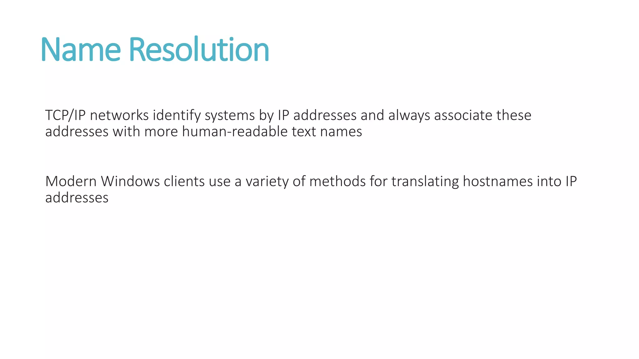 Name Resolution
TCP/IP networks identify systems by IP addresses and always associate these
addresses with more human-readable text names
Modern Windows clients use a variety of methods for translating hostnames into IP
addresses
 