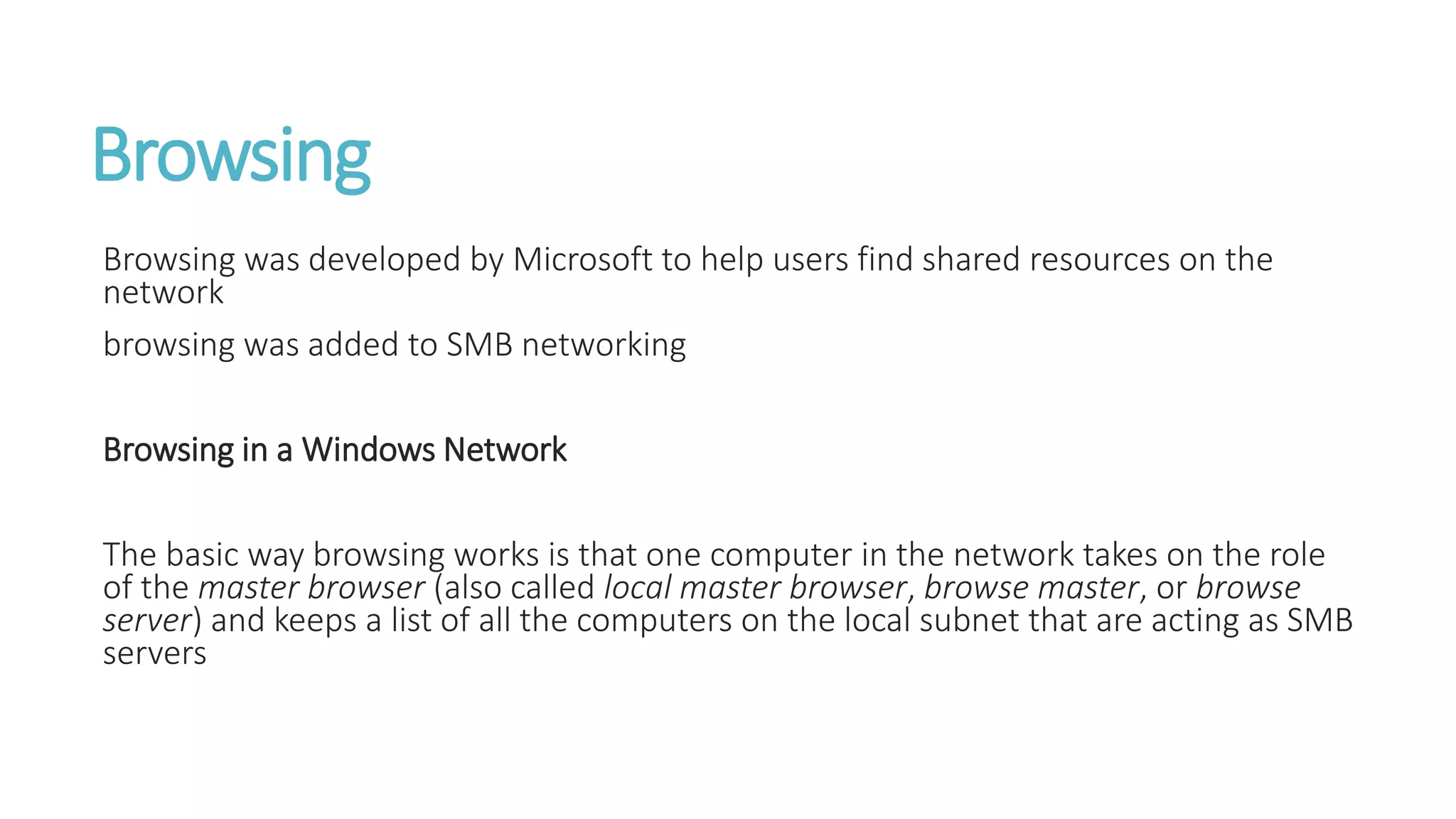 Browsing
Browsing was developed by Microsoft to help users find shared resources on the
network
browsing was added to SMB networking
Browsing in a Windows Network
The basic way browsing works is that one computer in the network takes on the role
of the master browser (also called local master browser, browse master, or browse
server) and keeps a list of all the computers on the local subnet that are acting as SMB
servers
 