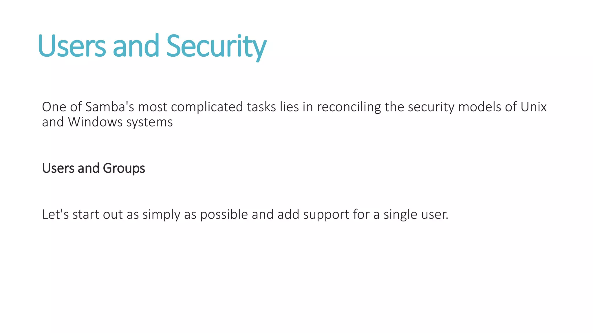 Users and Security
One of Samba's most complicated tasks lies in reconciling the security models of Unix
and Windows systems
Users and Groups
Let's start out as simply as possible and add support for a single user.
 