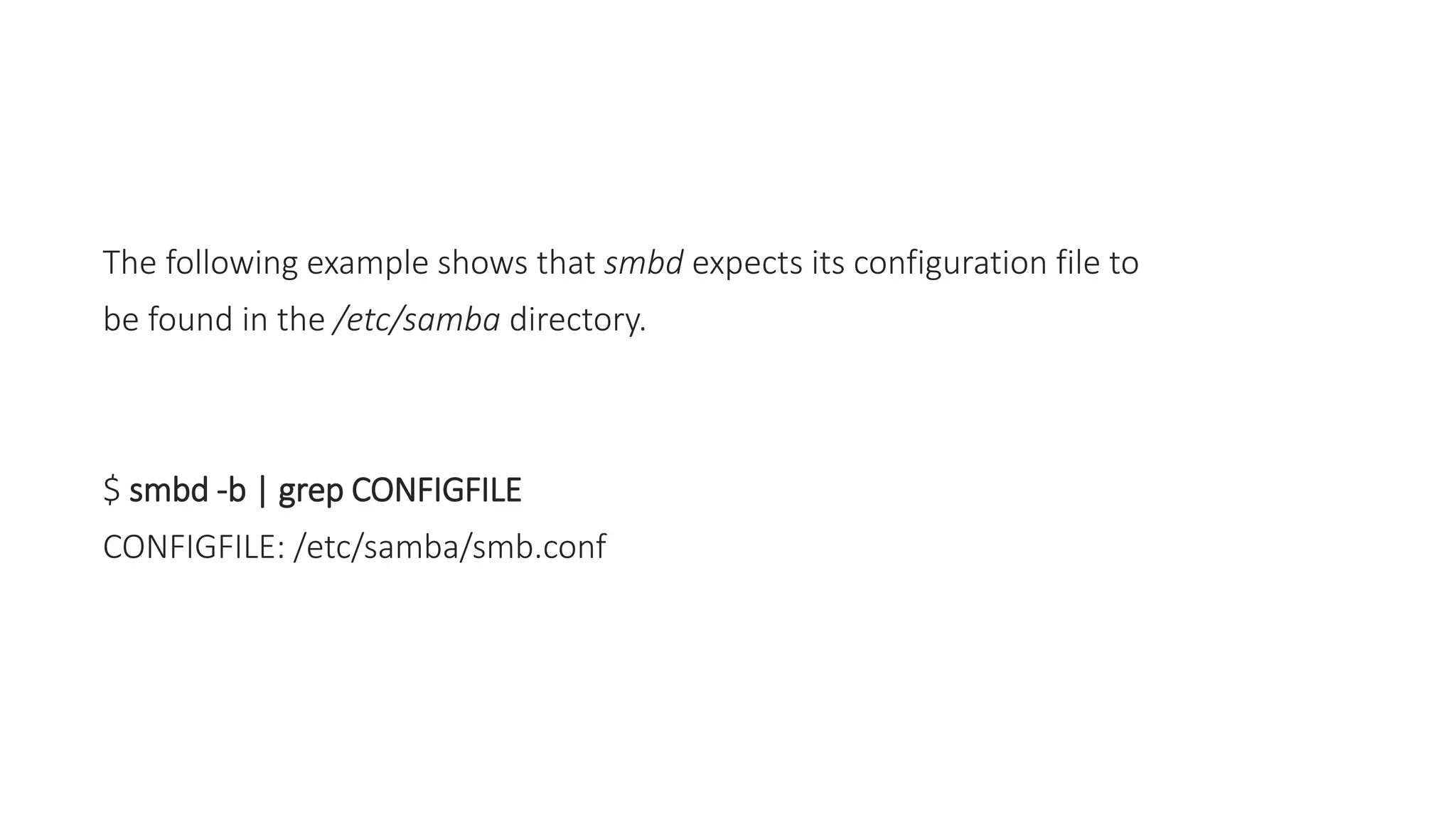 The following example shows that smbd expects its configuration file to
be found in the /etc/samba directory.
$ smbd -b | grep CONFIGFILE
CONFIGFILE: /etc/samba/smb.conf
 