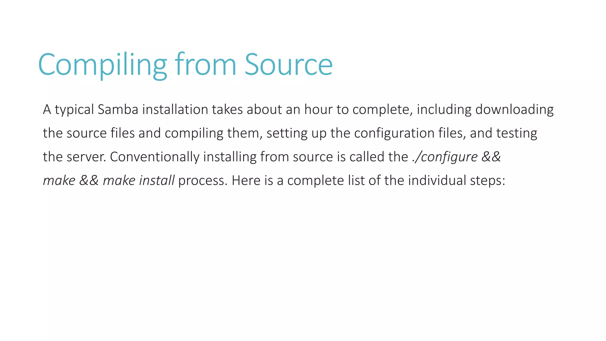 Compiling from Source
A typical Samba installation takes about an hour to complete, including downloading
the source files and compiling them, setting up the configuration files, and testing
the server. Conventionally installing from source is called the ./configure &&
make && make install process. Here is a complete list of the individual steps:
 