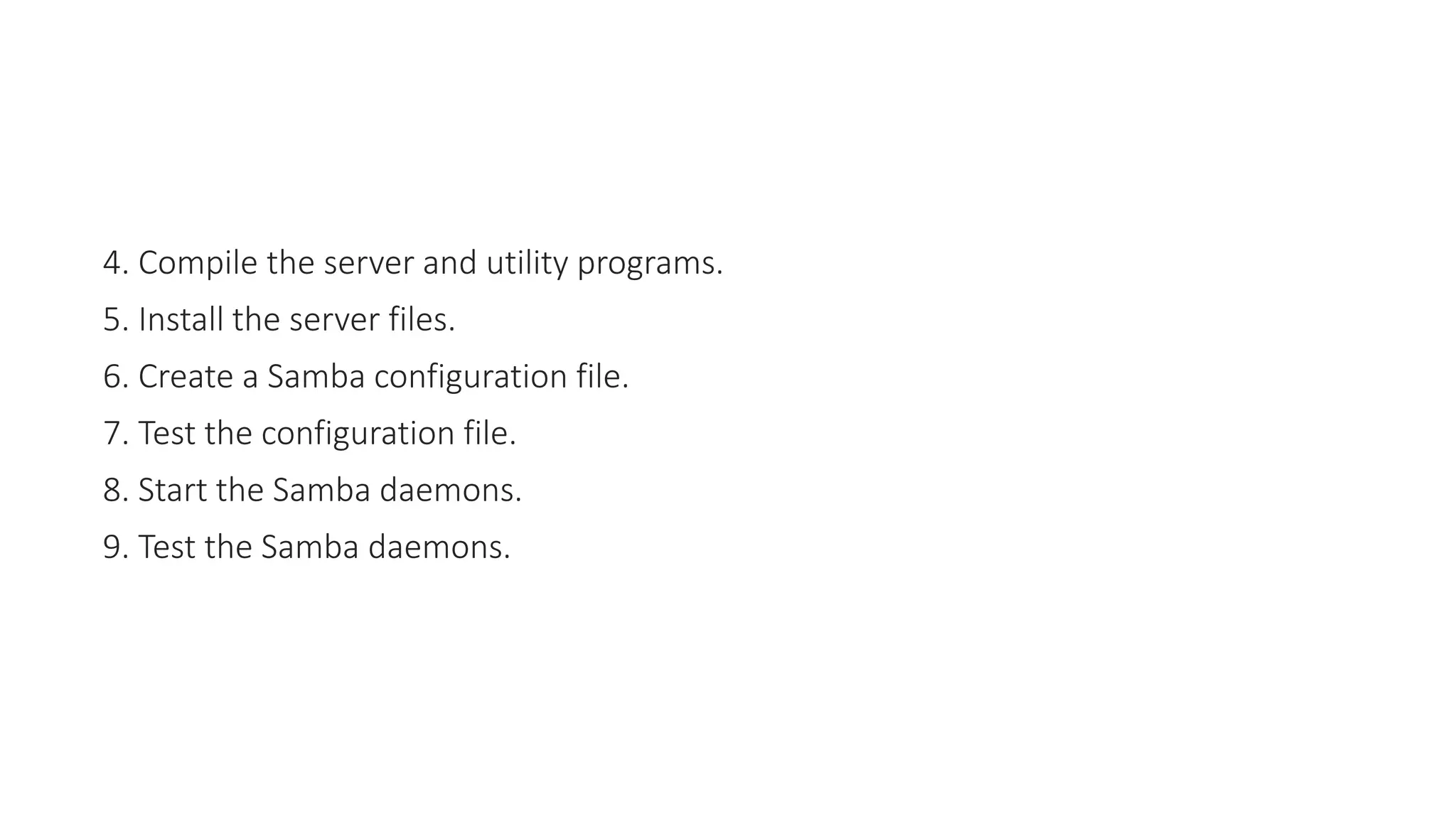 4. Compile the server and utility programs.
5. Install the server files.
6. Create a Samba configuration file.
7. Test the configuration file.
8. Start the Samba daemons.
9. Test the Samba daemons.
 
