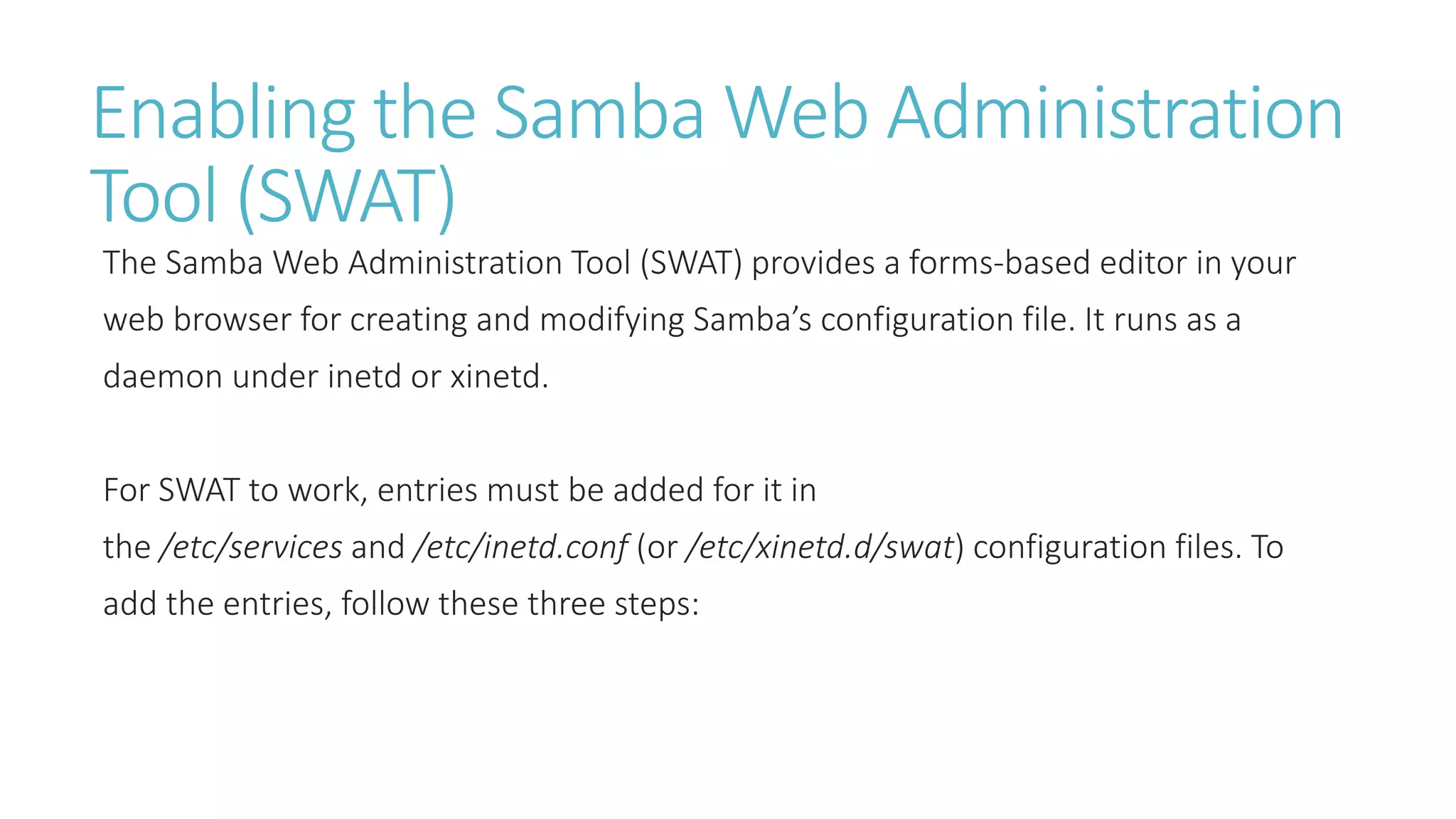 Enabling the Samba Web Administration
Tool (SWAT)
The Samba Web Administration Tool (SWAT) provides a forms-based editor in your
web browser for creating and modifying Samba’s configuration file. It runs as a
daemon under inetd or xinetd.
For SWAT to work, entries must be added for it in
the /etc/services and /etc/inetd.conf (or /etc/xinetd.d/swat) configuration files. To
add the entries, follow these three steps:
 