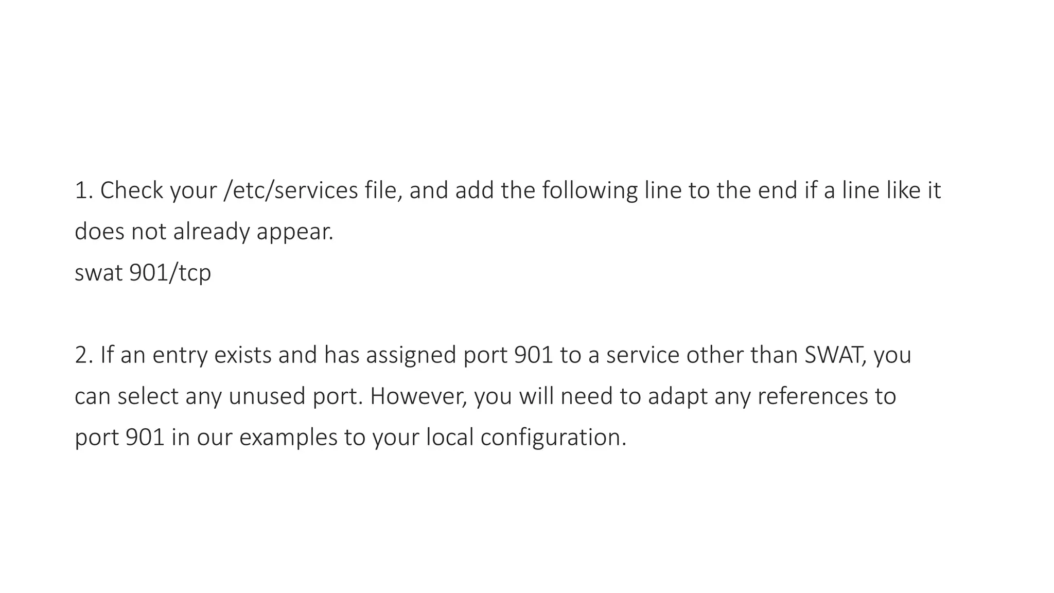 1. Check your /etc/services file, and add the following line to the end if a line like it
does not already appear.
swat 901/tcp
2. If an entry exists and has assigned port 901 to a service other than SWAT, you
can select any unused port. However, you will need to adapt any references to
port 901 in our examples to your local configuration.
 