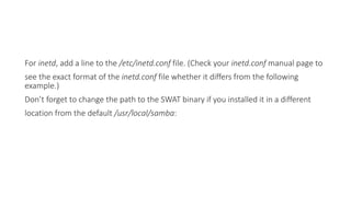 For inetd, add a line to the /etc/inetd.conf file. (Check your inetd.conf manual page to
see the exact format of the inetd.conf file whether it differs from the following
example.)
Don’t forget to change the path to the SWAT binary if you installed it in a different
location from the default /usr/local/samba:
 