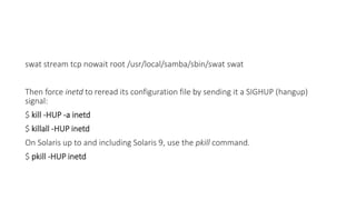 swat stream tcp nowait root /usr/local/samba/sbin/swat swat
Then force inetd to reread its configuration file by sending it a SIGHUP (hangup)
signal:
$ kill -HUP -a inetd
$ killall -HUP inetd
On Solaris up to and including Solaris 9, use the pkill command.
$ pkill -HUP inetd
 