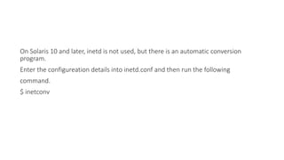 On Solaris 10 and later, inetd is not used, but there is an automatic conversion
program.
Enter the configureation details into inetd.conf and then run the following
command.
$ inetconv
 