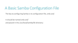 A Basic Samba Configuration File
The key to configuring Samba is its configuration file, smb.conf.
It should be named smb.conf
and placed in the /usr/local/samba/lib directory:
 