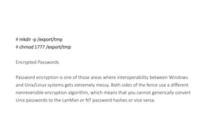 # mkdir -p /export/tmp
# chmod 1777 /export/tmp
Encrypted Passwords
Password encryption is one of those areas where interoperability between Windows
and Unix/Linux systems gets extremely messy. Both sides of the fence use a different
nonreversible encryption algorithm, which means that you cannot generically convert
Unix passwords to the LanMan or NT password hashes or vice versa.
 