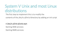 System V Unix and most Linux
distributions
The first step to implement this is to modify the
contents of the /etc/rc.d/init.d directory by adding an init script
# /etc/rc.d/init.d/smb start
Starting SMB services:
Starting NMB services:
 