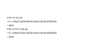 # for i in 3 5; do
> ln -s /etc/rc.d/init.d/smb /etc/rc.d/rc$i.d/S35smb
> done
# for i in 0 1 2 4 6; do
> ln -s /etc/rc.d/init.d/smb /etc/rc.d/rc$i.d/K35smb
> done
 