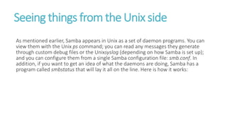 Seeing things from the Unix side
As mentioned earlier, Samba appears in Unix as a set of daemon programs. You can
view them with the Unix ps command; you can read any messages they generate
through custom debug files or the Unixsyslog (depending on how Samba is set up);
and you can configure them from a single Samba configuration file: smb.conf. In
addition, if you want to get an idea of what the daemons are doing, Samba has a
program called smbstatus that will lay it all on the line. Here is how it works:
 