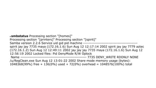 # smbstatus Processing section "[homes]"
Processing section "[printers]" Processing section "[spirit]"
Samba version 2.2.6 Service uid gid pid machine -----------------------------------------
spirit jay jay 7735 maya (172.16.1.6) Sun Aug 12 12:17:14 2002 spirit jay jay 7779 aztec
(172.16.1.2) Sun Aug 12 12:49:11 2002 jay jay jay 7735 maya (172.16.1.6) Sun Aug 12
12:56:19 2002 Locked files: Pid DenyMode R/W Oplock
Name -------------------------------------------------- 7735 DENY_WRITE RDONLY NONE
/u/RegClean.exe Sun Aug 12 13:01:22 2002 Share mode memory usage (bytes):
1048368(99%) free + 136(0%) used + 72(0%) overhead = 1048576(100%) total
 
