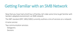 Getting Familiar with an SMB Network
Now that you have had a brief tour of Samba, let's take some time to get familiar with
Samba's adopted environment: an SMB network.
The NBT standard (RFC 1001/1002) currently outlines a trio of services on a network:
A name service
Two communication services:
Datagrams
Sessions
 