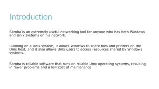 Introduction
Samba is an extremely useful networking tool for anyone who has both Windows
and Unix systems on his network.
Running on a Unix system, it allows Windows to share files and printers on the
Unix host, and it also allows Unix users to access resources shared by Windows
systems.
Samba is reliable software that runs on reliable Unix operating systems, resulting
in fewer problems and a low cost of maintenance
 