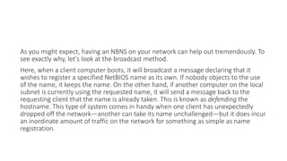 As you might expect, having an NBNS on your network can help out tremendously. To
see exactly why, let's look at the broadcast method.
Here, when a client computer boots, it will broadcast a message declaring that it
wishes to register a specified NetBIOS name as its own. If nobody objects to the use
of the name, it keeps the name. On the other hand, if another computer on the local
subnet is currently using the requested name, it will send a message back to the
requesting client that the name is already taken. This is known as defending the
hostname. This type of system comes in handy when one client has unexpectedly
dropped off the network—another can take its name unchallenged—but it does incur
an inordinate amount of traffic on the network for something as simple as name
registration.
 