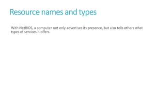 Resource names and types
With NetBIOS, a computer not only advertises its presence, but also tells others what
types of services it offers.
 