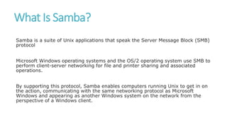 What Is Samba?
Samba is a suite of Unix applications that speak the Server Message Block (SMB)
protocol
Microsoft Windows operating systems and the OS/2 operating system use SMB to
perform client-server networking for file and printer sharing and associated
operations.
By supporting this protocol, Samba enables computers running Unix to get in on
the action, communicating with the same networking protocol as Microsoft
Windows and appearing as another Windows system on the network from the
perspective of a Windows client.
 