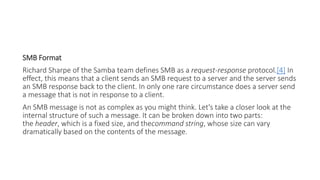 SMB Format
Richard Sharpe of the Samba team defines SMB as a request-response protocol.[4] In
effect, this means that a client sends an SMB request to a server and the server sends
an SMB response back to the client. In only one rare circumstance does a server send
a message that is not in response to a client.
An SMB message is not as complex as you might think. Let's take a closer look at the
internal structure of such a message. It can be broken down into two parts:
the header, which is a fixed size, and thecommand string, whose size can vary
dramatically based on the contents of the message.
 
